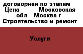 договорная по этапам. › Цена ­ 0-0 - Московская обл., Москва г. Строительство и ремонт » Услуги   . Московская обл.,Москва г.